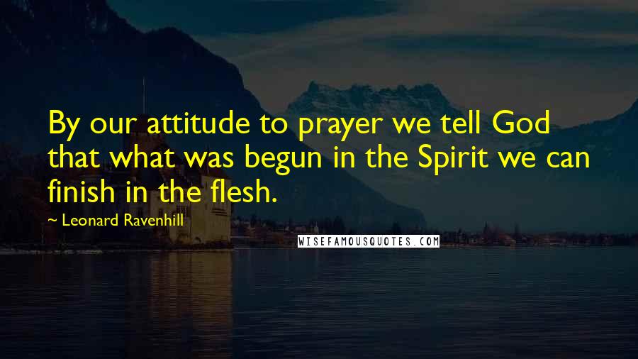 Leonard Ravenhill Quotes: By our attitude to prayer we tell God that what was begun in the Spirit we can finish in the flesh.