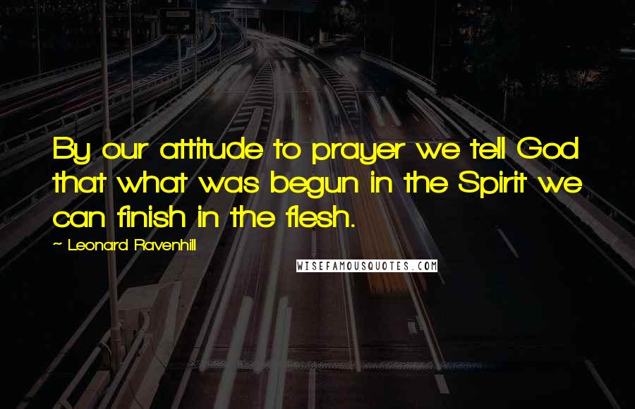 Leonard Ravenhill Quotes: By our attitude to prayer we tell God that what was begun in the Spirit we can finish in the flesh.