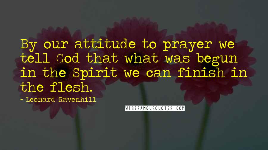 Leonard Ravenhill Quotes: By our attitude to prayer we tell God that what was begun in the Spirit we can finish in the flesh.