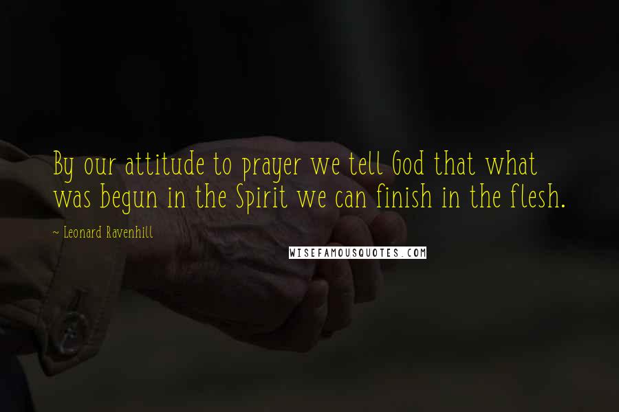 Leonard Ravenhill Quotes: By our attitude to prayer we tell God that what was begun in the Spirit we can finish in the flesh.