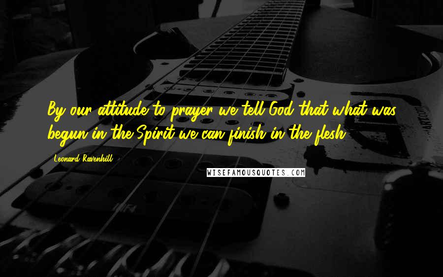 Leonard Ravenhill Quotes: By our attitude to prayer we tell God that what was begun in the Spirit we can finish in the flesh.