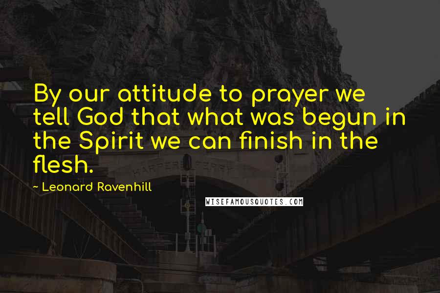 Leonard Ravenhill Quotes: By our attitude to prayer we tell God that what was begun in the Spirit we can finish in the flesh.