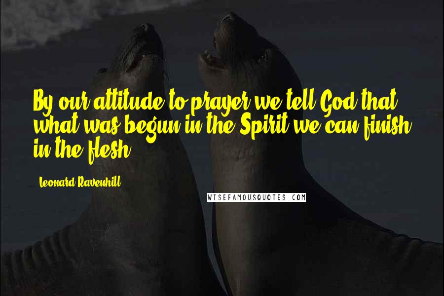 Leonard Ravenhill Quotes: By our attitude to prayer we tell God that what was begun in the Spirit we can finish in the flesh.