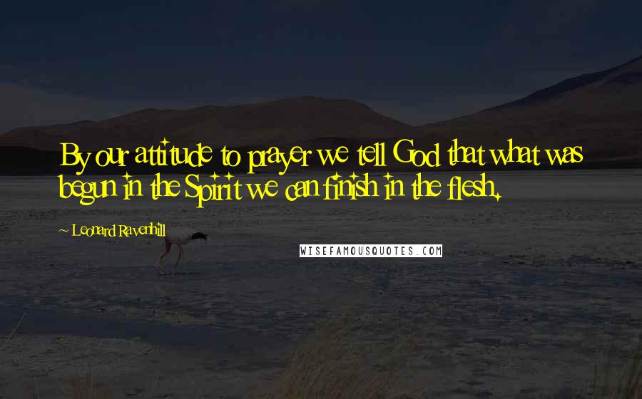 Leonard Ravenhill Quotes: By our attitude to prayer we tell God that what was begun in the Spirit we can finish in the flesh.