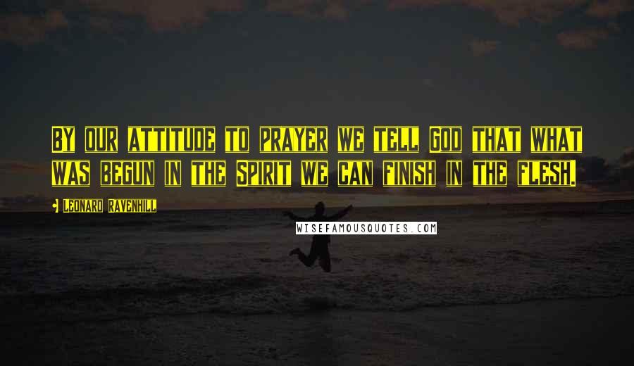 Leonard Ravenhill Quotes: By our attitude to prayer we tell God that what was begun in the Spirit we can finish in the flesh.