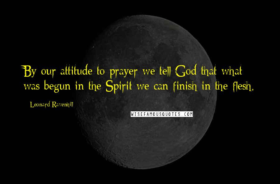 Leonard Ravenhill Quotes: By our attitude to prayer we tell God that what was begun in the Spirit we can finish in the flesh.