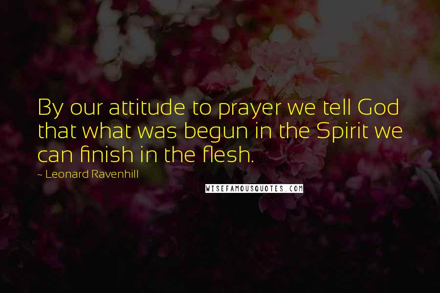 Leonard Ravenhill Quotes: By our attitude to prayer we tell God that what was begun in the Spirit we can finish in the flesh.