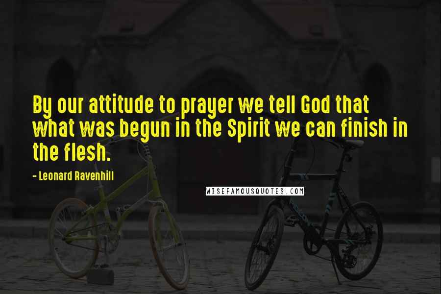 Leonard Ravenhill Quotes: By our attitude to prayer we tell God that what was begun in the Spirit we can finish in the flesh.