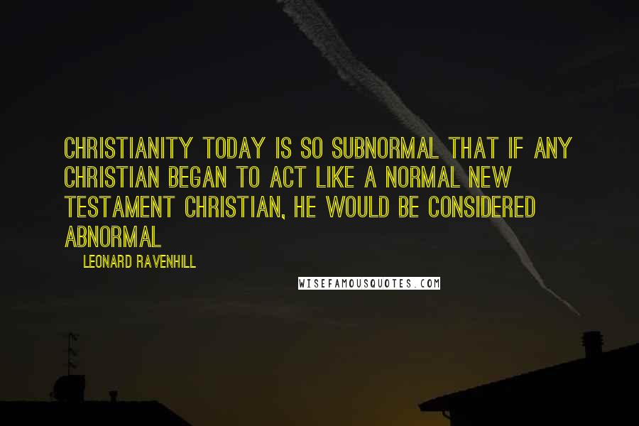 Leonard Ravenhill Quotes: Christianity today is so subnormal that if any Christian began to act like a normal New Testament Christian, he would be considered abnormal