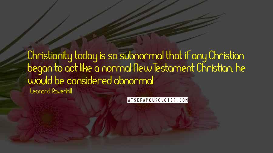 Leonard Ravenhill Quotes: Christianity today is so subnormal that if any Christian began to act like a normal New Testament Christian, he would be considered abnormal