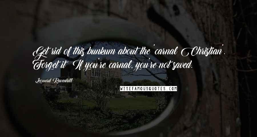 Leonard Ravenhill Quotes: Get rid of this bunkum about the 'carnal Christian'. Forget it! If you're carnal, you're not saved.