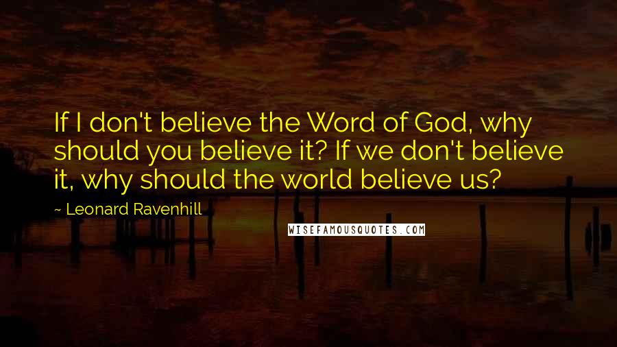 Leonard Ravenhill Quotes: If I don't believe the Word of God, why should you believe it? If we don't believe it, why should the world believe us?