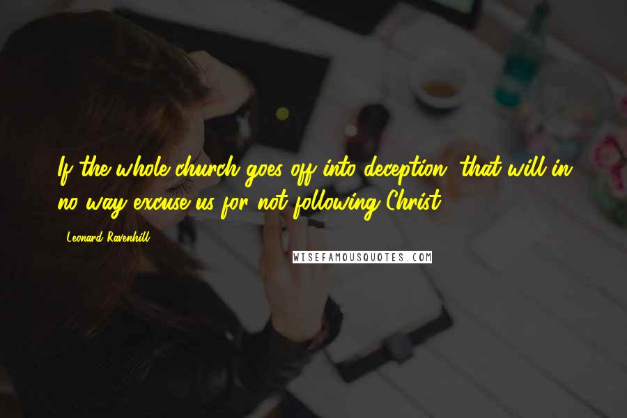 Leonard Ravenhill Quotes: If the whole church goes off into deception, that will in no way excuse us for not following Christ.