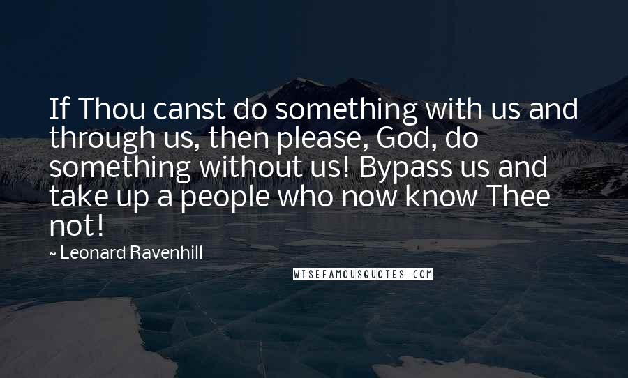 Leonard Ravenhill Quotes: If Thou canst do something with us and through us, then please, God, do something without us! Bypass us and take up a people who now know Thee not!