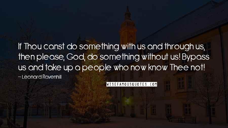 Leonard Ravenhill Quotes: If Thou canst do something with us and through us, then please, God, do something without us! Bypass us and take up a people who now know Thee not!