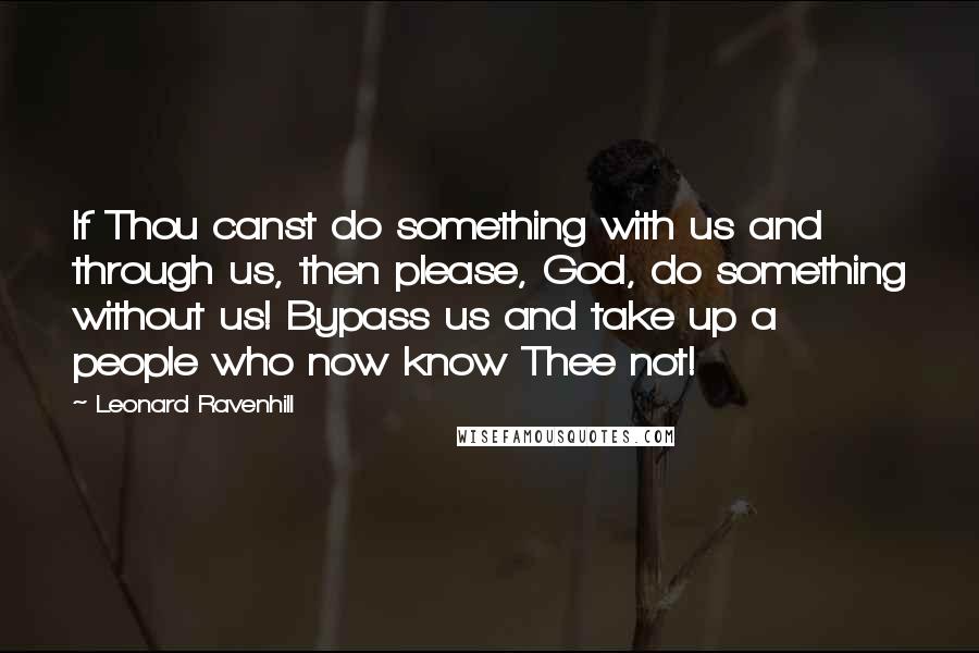 Leonard Ravenhill Quotes: If Thou canst do something with us and through us, then please, God, do something without us! Bypass us and take up a people who now know Thee not!