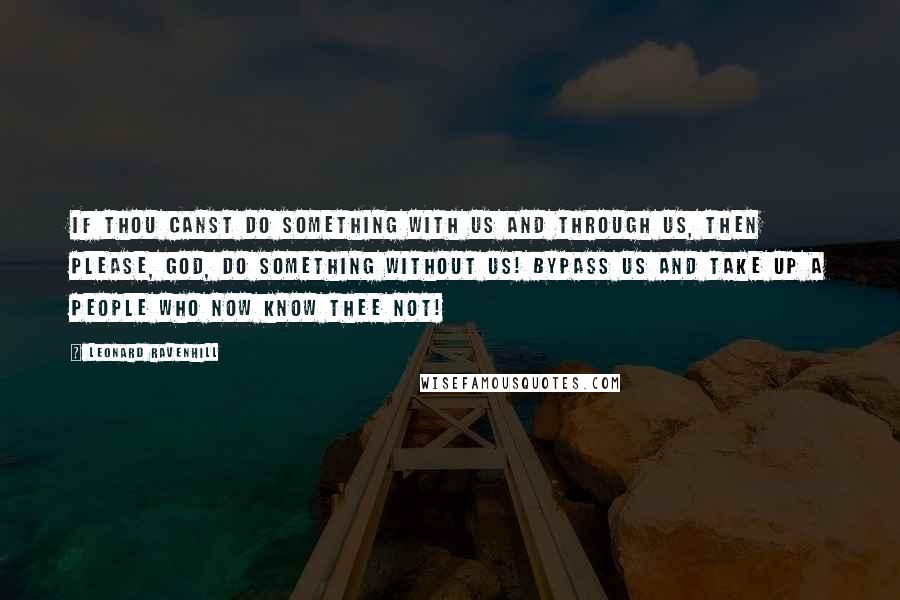 Leonard Ravenhill Quotes: If Thou canst do something with us and through us, then please, God, do something without us! Bypass us and take up a people who now know Thee not!