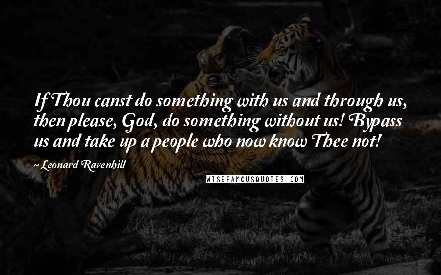 Leonard Ravenhill Quotes: If Thou canst do something with us and through us, then please, God, do something without us! Bypass us and take up a people who now know Thee not!