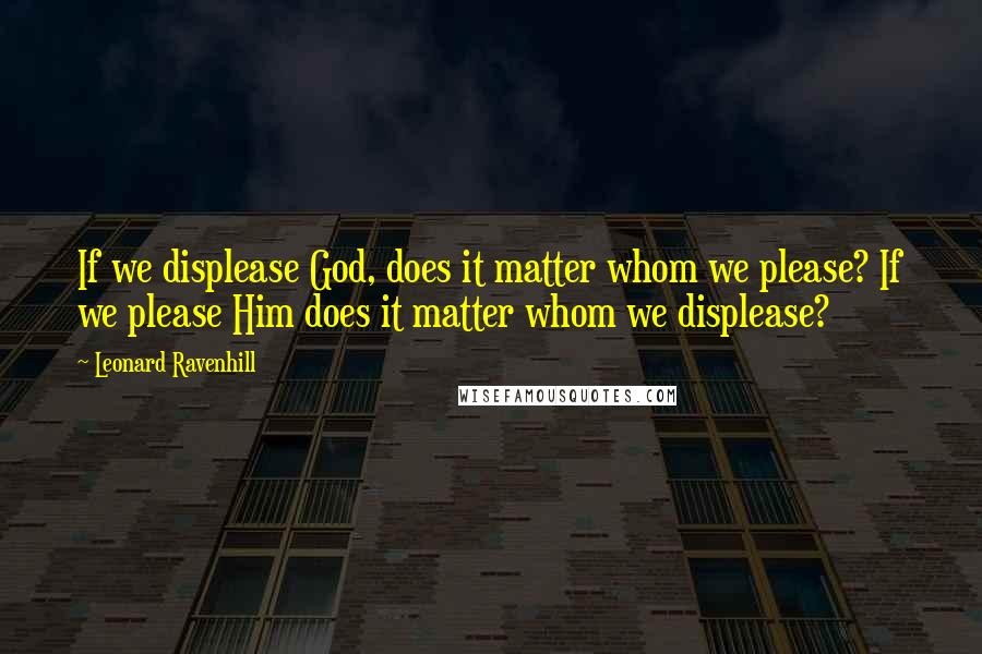 Leonard Ravenhill Quotes: If we displease God, does it matter whom we please? If we please Him does it matter whom we displease?