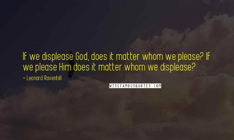 Leonard Ravenhill Quotes: If we displease God, does it matter whom we please? If we please Him does it matter whom we displease?