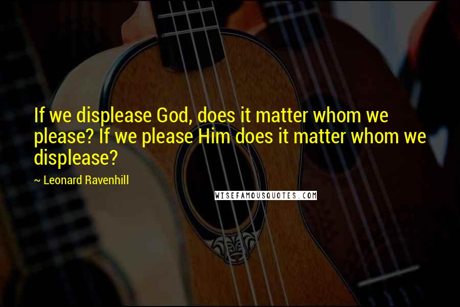 Leonard Ravenhill Quotes: If we displease God, does it matter whom we please? If we please Him does it matter whom we displease?