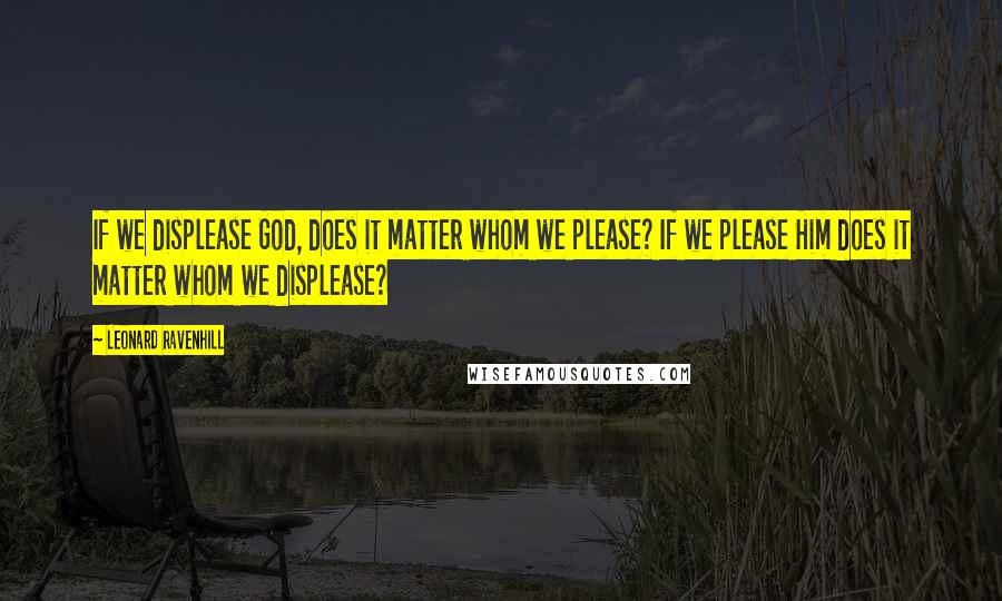 Leonard Ravenhill Quotes: If we displease God, does it matter whom we please? If we please Him does it matter whom we displease?