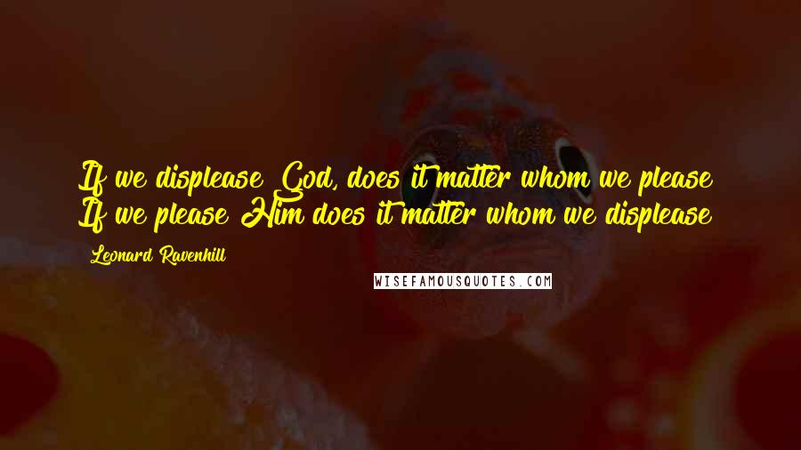 Leonard Ravenhill Quotes: If we displease God, does it matter whom we please? If we please Him does it matter whom we displease?