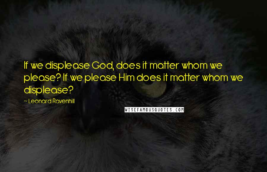 Leonard Ravenhill Quotes: If we displease God, does it matter whom we please? If we please Him does it matter whom we displease?