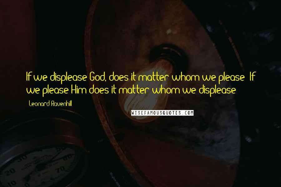 Leonard Ravenhill Quotes: If we displease God, does it matter whom we please? If we please Him does it matter whom we displease?