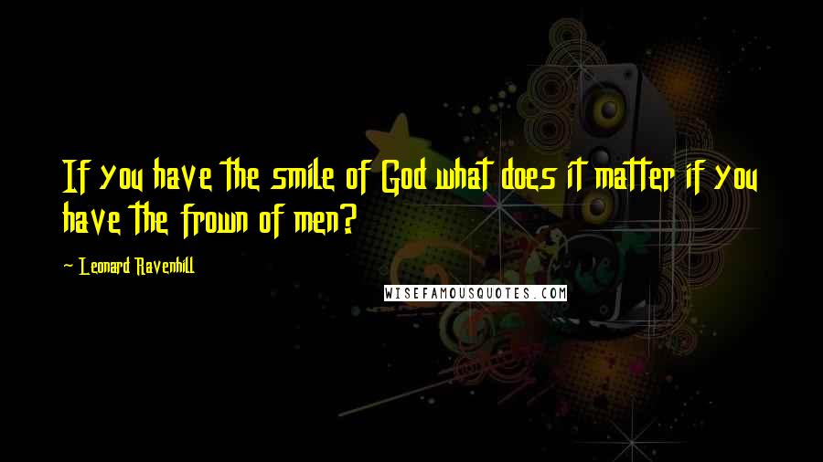 Leonard Ravenhill Quotes: If you have the smile of God what does it matter if you have the frown of men?