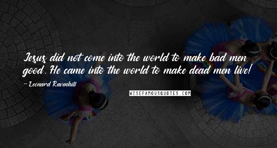 Leonard Ravenhill Quotes: Jesus did not come into the world to make bad men good. He came into the world to make dead men live!