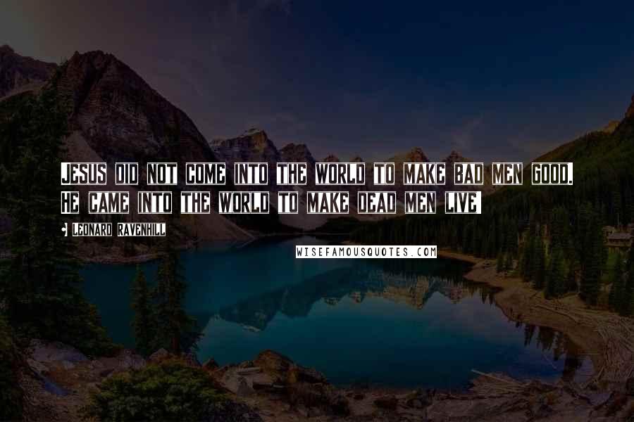 Leonard Ravenhill Quotes: Jesus did not come into the world to make bad men good. He came into the world to make dead men live!