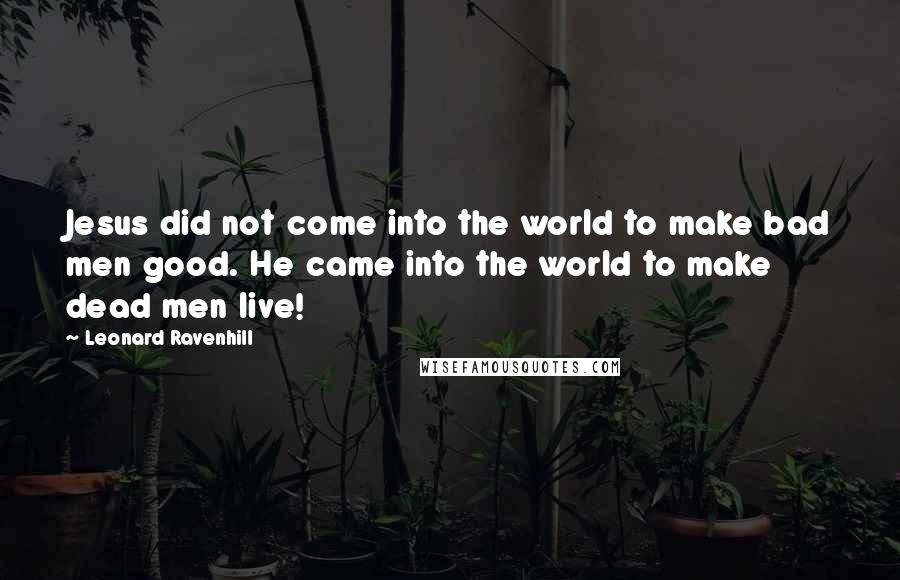 Leonard Ravenhill Quotes: Jesus did not come into the world to make bad men good. He came into the world to make dead men live!