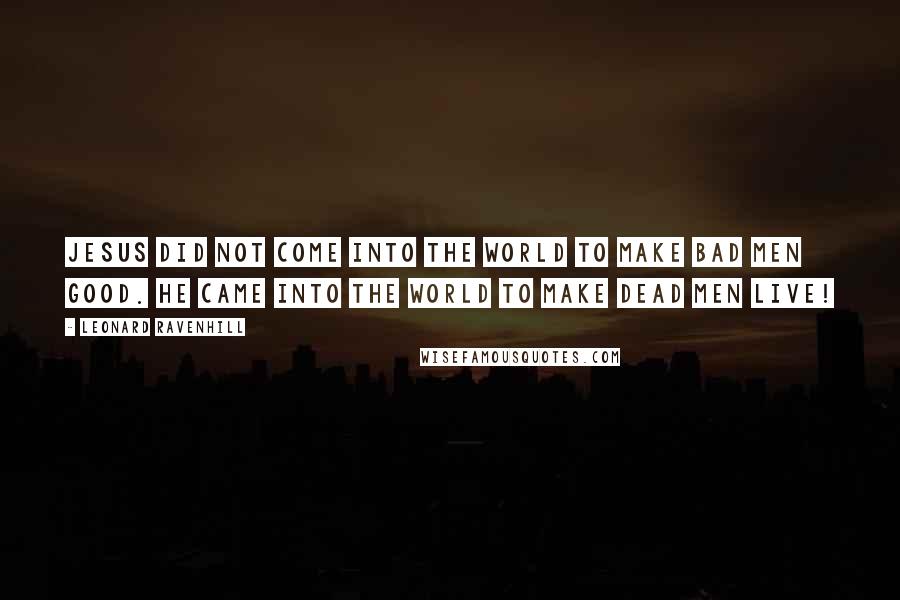 Leonard Ravenhill Quotes: Jesus did not come into the world to make bad men good. He came into the world to make dead men live!