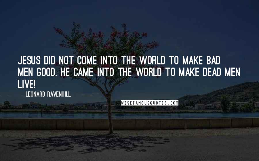 Leonard Ravenhill Quotes: Jesus did not come into the world to make bad men good. He came into the world to make dead men live!