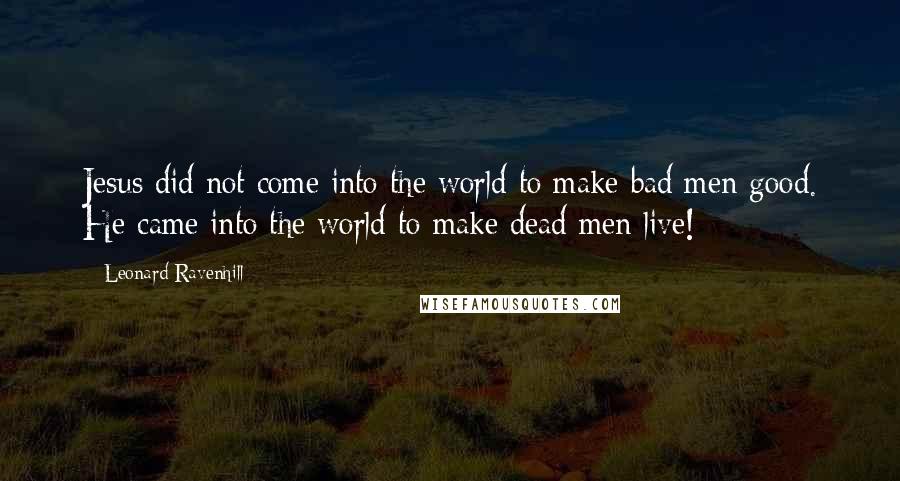 Leonard Ravenhill Quotes: Jesus did not come into the world to make bad men good. He came into the world to make dead men live!