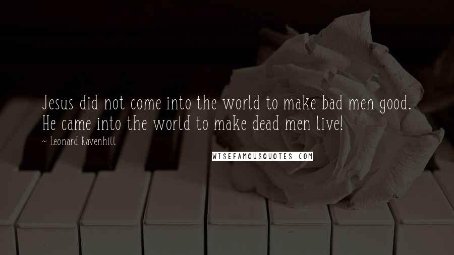 Leonard Ravenhill Quotes: Jesus did not come into the world to make bad men good. He came into the world to make dead men live!