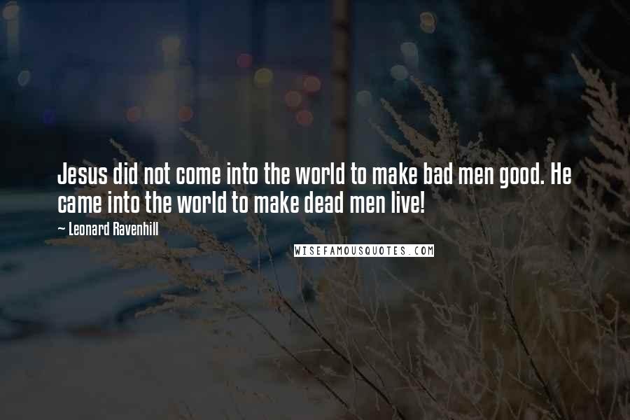 Leonard Ravenhill Quotes: Jesus did not come into the world to make bad men good. He came into the world to make dead men live!