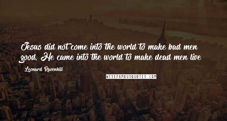 Leonard Ravenhill Quotes: Jesus did not come into the world to make bad men good. He came into the world to make dead men live!