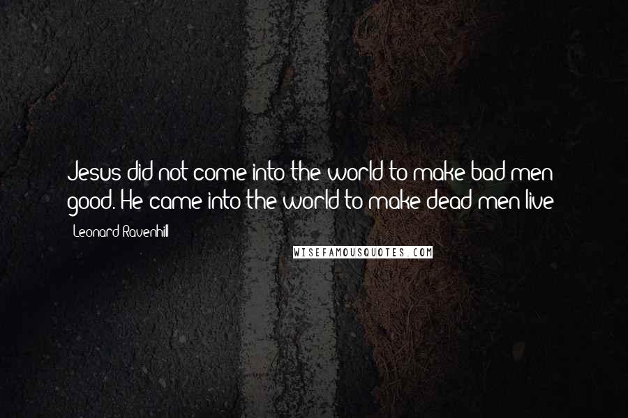 Leonard Ravenhill Quotes: Jesus did not come into the world to make bad men good. He came into the world to make dead men live!