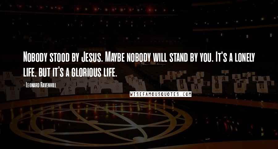 Leonard Ravenhill Quotes: Nobody stood by Jesus. Maybe nobody will stand by you. It's a lonely life, but it's a glorious life.