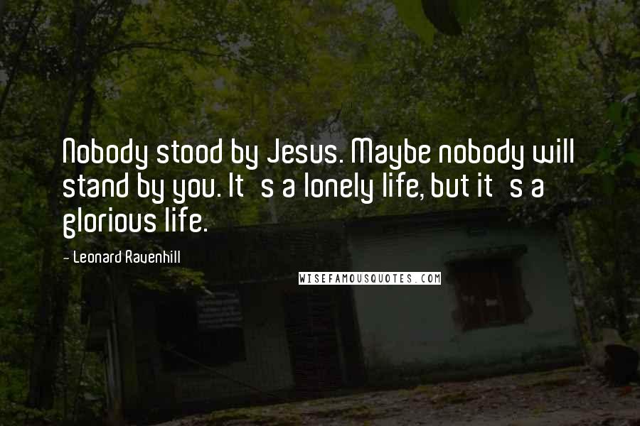 Leonard Ravenhill Quotes: Nobody stood by Jesus. Maybe nobody will stand by you. It's a lonely life, but it's a glorious life.