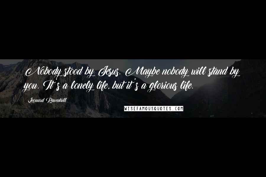 Leonard Ravenhill Quotes: Nobody stood by Jesus. Maybe nobody will stand by you. It's a lonely life, but it's a glorious life.