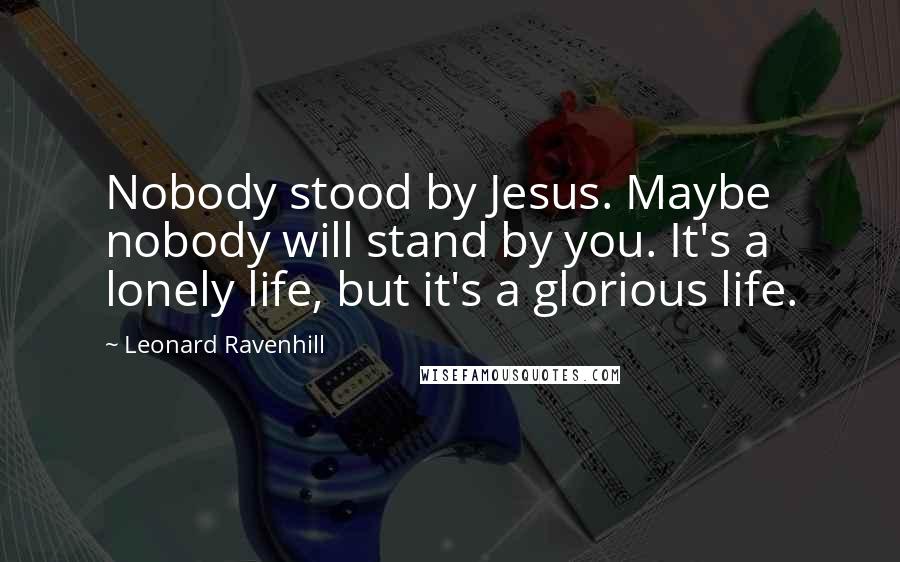 Leonard Ravenhill Quotes: Nobody stood by Jesus. Maybe nobody will stand by you. It's a lonely life, but it's a glorious life.