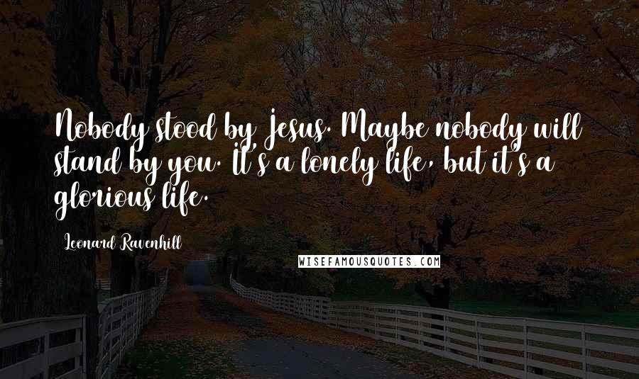 Leonard Ravenhill Quotes: Nobody stood by Jesus. Maybe nobody will stand by you. It's a lonely life, but it's a glorious life.