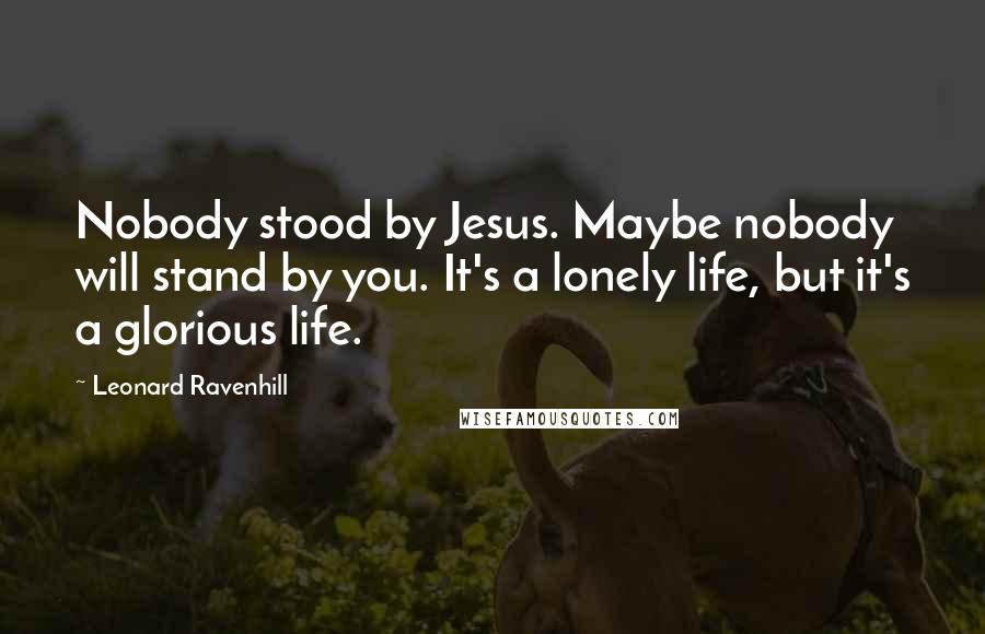Leonard Ravenhill Quotes: Nobody stood by Jesus. Maybe nobody will stand by you. It's a lonely life, but it's a glorious life.