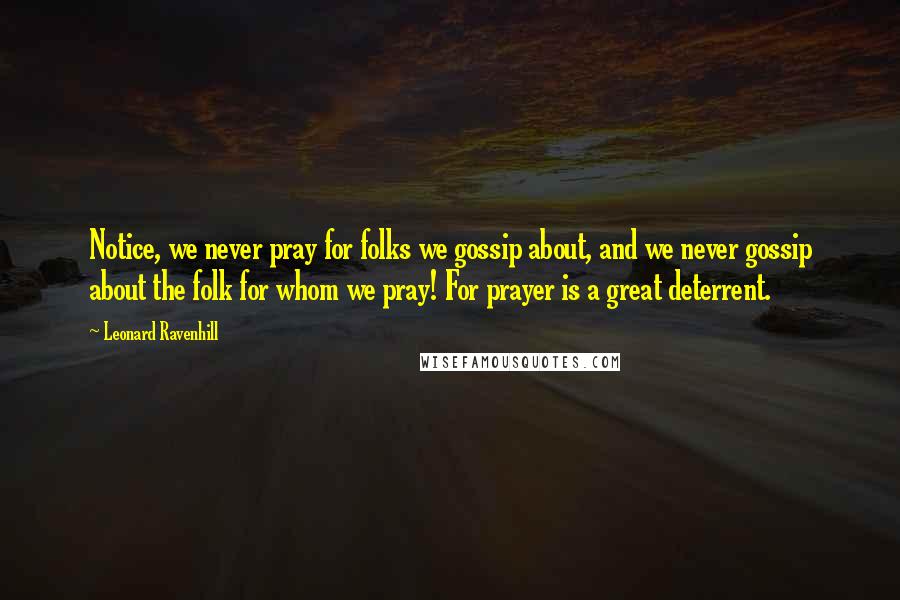 Leonard Ravenhill Quotes: Notice, we never pray for folks we gossip about, and we never gossip about the folk for whom we pray! For prayer is a great deterrent.