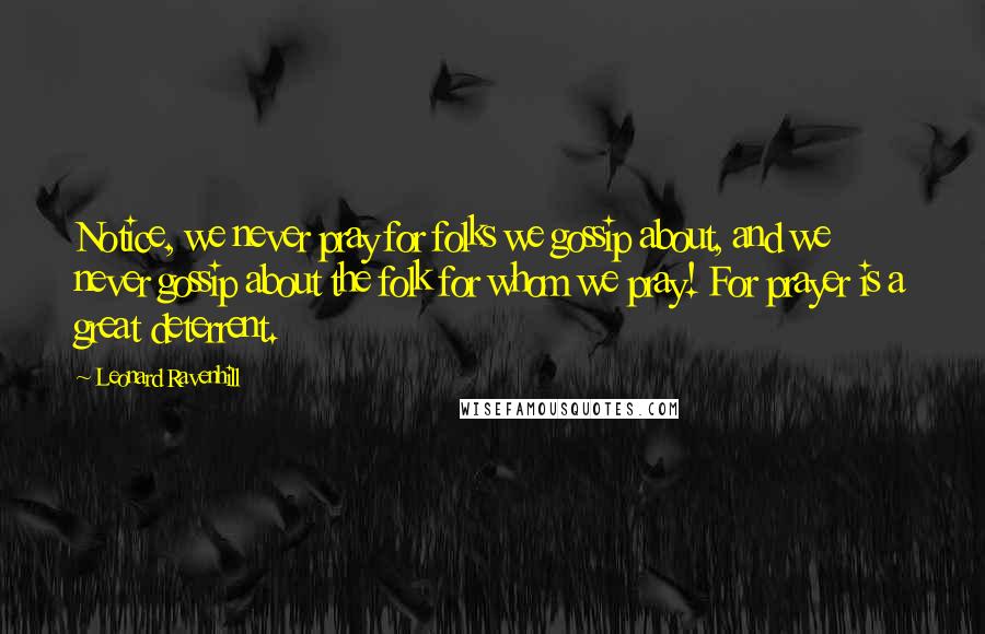 Leonard Ravenhill Quotes: Notice, we never pray for folks we gossip about, and we never gossip about the folk for whom we pray! For prayer is a great deterrent.