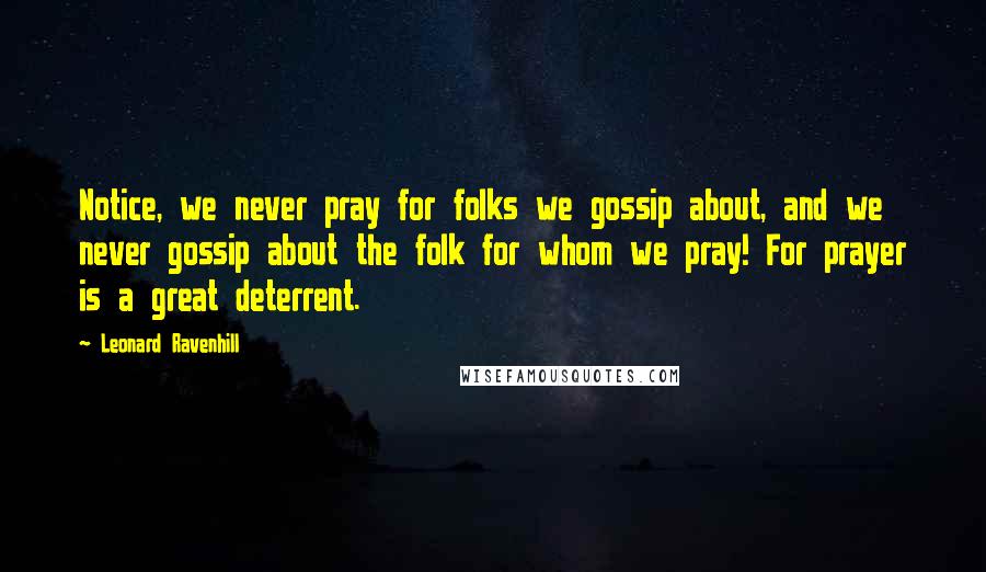 Leonard Ravenhill Quotes: Notice, we never pray for folks we gossip about, and we never gossip about the folk for whom we pray! For prayer is a great deterrent.