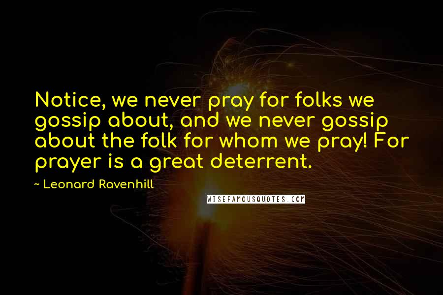 Leonard Ravenhill Quotes: Notice, we never pray for folks we gossip about, and we never gossip about the folk for whom we pray! For prayer is a great deterrent.